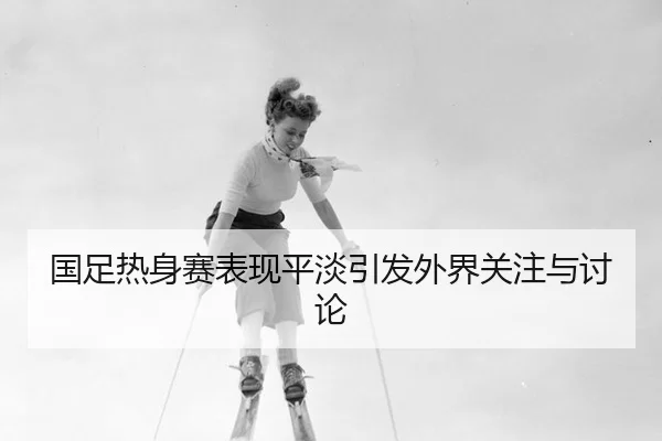 国足热身赛表现平淡引发外界关注与讨论