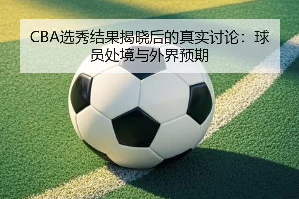 CBA选秀结果揭晓后的真实讨论：球员处境与外界预期